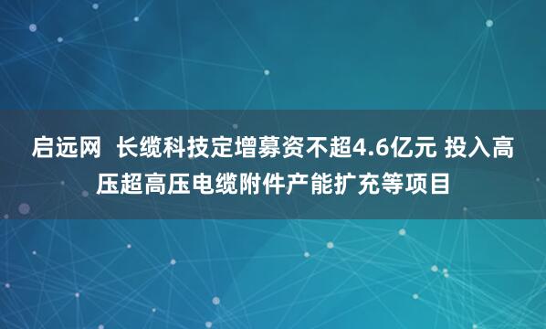 启远网  长缆科技定增募资不超4.6亿元 投入高压超高压电缆附件产能扩充等项目
