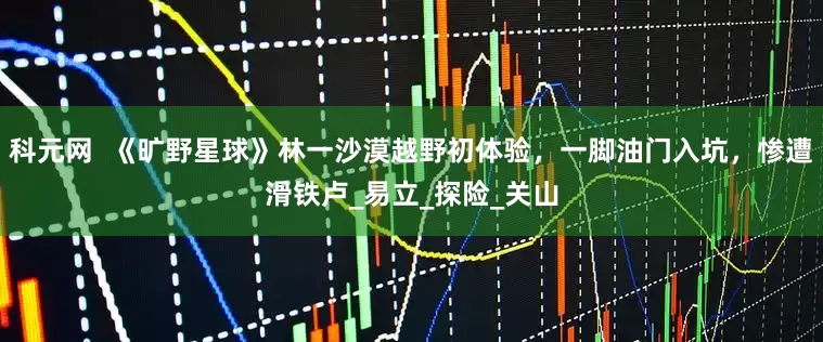 科元网  《旷野星球》林一沙漠越野初体验，一脚油门入坑，惨遭滑铁卢_易立_探险_关山