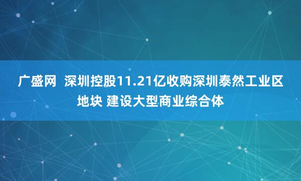 广盛网  深圳控股11.21亿收购深圳泰然工业区地块 建设大型商业综合体