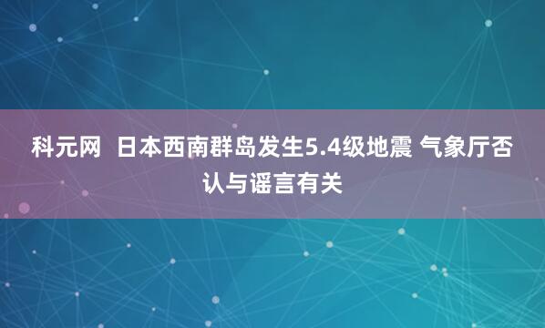 科元网  日本西南群岛发生5.4级地震 气象厅否认与谣言有关