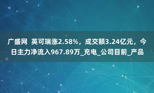 广盛网  英可瑞涨2.58%，成交额3.24亿元，今日主力净流入967.89万_充电_公司目前_产品