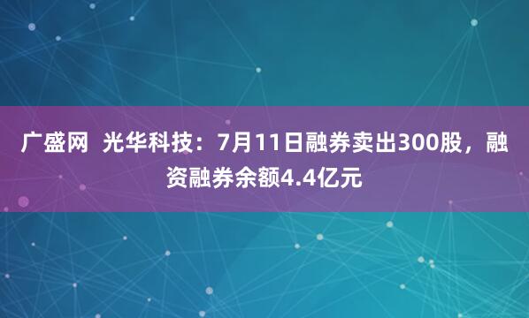 广盛网  光华科技：7月11日融券卖出300股，融资融券余额4.4亿元