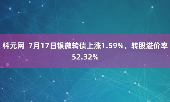 科元网  7月17日银微转债上涨1.59%，转股溢价率52.32%
