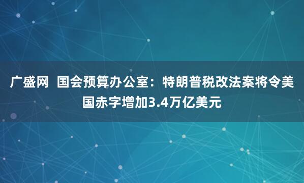 广盛网  国会预算办公室：特朗普税改法案将令美国赤字增加3.4万亿美元