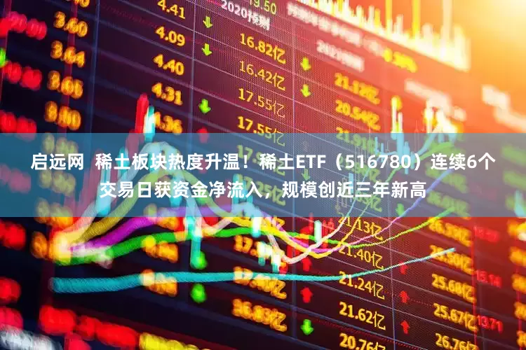 启远网  稀土板块热度升温！稀土ETF（516780）连续6个交易日获资金净流入，规模创近三年新高