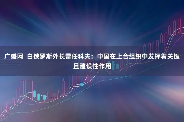 广盛网  白俄罗斯外长雷任科夫：中国在上合组织中发挥着关键且建设性作用