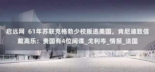 启远网  61年苏联克格勃少校叛逃美国，肯尼迪致信戴高乐：贵国有4位间谍_戈利岑_情报_法国